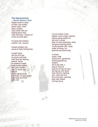 [1]




The Impressionists
– Denise Mostacci Sklar
People stand in maze
of lines, buy tickets
check coats, enter
doors of glass,
walls white with art
leading down halls
wide stairways, clusters of    I sit on stream- lined
rooms all sizes open           leather couch cream colored,
                               notice young student as
I've been here before,         she sits in corner
another city, country          floor of room sketching, while
                               the guard wearing black,
hushed whispers the            circles panther-like, stops
sound of heels hitting floor   under archway, his
                               parental eye discerning
In gold frame
she sits thin lips             In dream
on couch and cloth             maze I walk
with blue sky floating         toward exit, gentleman
behind. Venus                  entering passes by,
on pedestal stands             student
small bodied naked,            off to the side, I
her clean shadow               stop in front of
cast on white wall             portrait of man his face
vibrant                        staring out with black
as the aging bronze            lines electric marking
sits heavy, his grey green     hair, nose and chin
toes large and thick           his circle eyes- spinning
grab rock                      pink neck naked-
                               red face burst




                                                     BRICKrhetoric {issue eleven}
                                                              ISSN 2161-9190
 