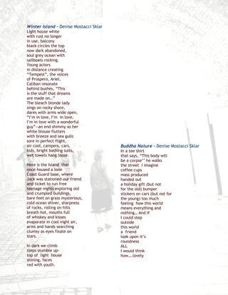 Winter Island – Denise Mostacci Sklar
Light house white
with rust no longer
in use, balcony
black circles the top
now dark abandoned,
soul grey ocean with
sailboats rocking.
Young actors
in distance creating
“Tempest”, the voices
of Prospero, Ariel,
Caliban resonate
behind bushes, “This
is the stuff that dreams
are made on…”
The bleach blonde lady
sings on rocky shore,
dares with arms wide open,
“I’m in love, I’m in love,
I’m in love with a wonderful
guy”—an end shimmy as her
white blouse flutters
with breeze and sea gulls
sore in perfect flight,
air cool, campers, cars,                Buddha Nature – Denise Mostacci Sklar
kids, bright bathing suits,             In a tee shirt
wet towels hang loose.                  that says, “This body will
                                        be a corpse’’ he walks
Here is the Island that                 the street I imagine
once housed a lone                      coffee cups
Coast Guard base, where                 mass produced
Jack was stationed-our friend           handed out
and ticket to run free                  a holiday gift (but not
teenage nights exploring old            for the old) bumper
and crumpled buildings,                 stickers on cars (but not for
bare feet on grass mysterious,          the young) too much
cold ocean shiver, sharpness            feeling how this world
of rocks, rolling on hills              means everything and
breath hot, mouths full                 nothing… And if
of whiskey and kisses                   I could step
evaporate in cool night air,            outside
arms and hands searching                this world
clumsy as eyes fixate on                a friend
stars.                                  look upon it’s
                                        roundness
In dark we climb                        ALL
steps stumble up-                       I would think
top of light house                      how….lovely
shining, faces
red with youth.
 