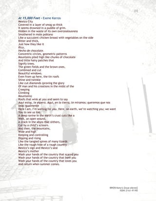 [1]

At 15,000 Feet – Exene Karros
Mexico City
Covered in a layer of smog so thick
It seems drowned in a puddle of grim.
Hidden in the waste of its own overzealousness
Smothered in mole poblano
Like a succulent chicken breast with vegetables on the side
Bitter and thick,
Just how they like it
Rico,
Hecho de chocolate.
Concentric circles, geometric patterns
Mountains piled high like chunks of chocolate
And little hairy patches that
Signify trees.
The green fields and the brown ones,
Combined and cut
Beautiful windows.
Even from up here, the tin roofs
Shine and twinkle
Like cut diamonds (proving the glory
Of man and his creations in the midst of the
Creeping
Climbing
Mountains)
Roofs that wink at you and seem to say
Aquí estoy, te espero. Aquí, en la tierra, te miramos; queremos que nos
veas igualmente
Here I am, I’m waiting for you. Here, on earth, we’re watching you; we want
You to see us too.
A deep ravine in the earth’s crust cuts like a
Welt, an open wound,
A crack in the abyss that slithers,
Cut by a child’s scissors.
And then, the mountains,
Wide and high
Keeping and controlling
Dipping and rising
Like the tangled spines of many lizards
Like the rough hide of a rough country
Mexico’s sign and Mexico’s seal
Mexico’s mother
Wash your hands of the country that scared you
Wash your hands of the country that bore you
Wash your hands of the country that loves you
And return when summer comes.




                                                                      BRICKrhetoric {issue eleven}
                                                                               ISSN 2161-9190
 