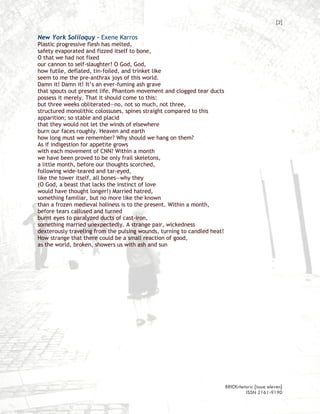 [2]

New York Soliloquy – Exene Karros
Plastic progressive flesh has melted,
safety evaporated and fizzed itself to bone,
O that we had not fixed
our cannon to self-slaughter! O God, God,
how futile, deflated, tin-foiled, and trinket like
seem to me the pre-anthrax joys of this world.
Damn it! Damn it! It’s an ever-fuming ash grave
that spouts out present life. Phantom movement and clogged tear ducts
possess it merely. That it should come to this:
but three weeks obliterated—no, not so much, not three,
structured monolithic colossuses, spines straight compared to this
apparition; so stable and placid
that they would not let the winds of elsewhere
burn our faces roughly. Heaven and earth
how long must we remember? Why should we hang on them?
As if indigestion for appetite grows
with each movement of CNN? Within a month
we have been proved to be only frail skeletons,
a little month, before our thoughts scorched,
following wide-teared and tar-eyed,
like the tower itself, all bones—why they
(O God, a beast that lacks the instinct of love
would have thought longer!) Married hatred,
something familiar, but no more like the known
than a frozen medieval holiness is to the present. Within a month,
before tears callused and turned
burnt eyes to paralyzed ducts of cast-iron,
something married unexpectedly. A strange pair, wickedness
dexterously traveling from the pulsing wounds, turning to candled heat!
How strange that there could be a small reaction of good,
as the world, broken, showers us with ash and sun




                                                                          BRICKrhetoric {issue eleven}
                                                                                   ISSN 2161-9190
 