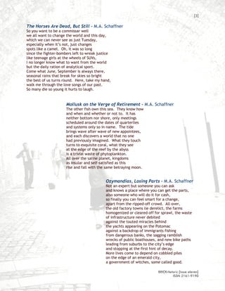[3]

The Horses Are Dead, But Still – M.A. Schaffner
So you want to be a commissar well
we all want to change the world and this day,
which we can never see as just Tuesday,
especially when it’s not, just changes
spots like a camel. Oh, it was so long
since the fighter-bombers left to wreak justice
like teenage girls at the wheels of SUVs,
I no longer know what to want from the world
but the daily ration of analytical sport.
Come what June, September is always there,
seasonal rains that break for skies so bright
the best of us turns round. Here, take my hand,
walk me through the love songs of our past.
So many die so young it hurts to laugh.


                      Mollusk on the Verge of Retirement – M.A. Schaffner
                      The other fish own this sea. They know how
                      and when and whether or not to. It has
                      neither bottom nor shore, only meetings
                      scheduled around the dates of quarterlies
                      and systems only so in name. The tide
                      brings wave after wave of new appointees,
                      and each discovers a world that no one
                      had previously imagined. What they touch
                      turns to exquisite coral, what they see
                      at the edge of the reef by the abyss
                      is a trivial waste of phytoplankton.
                      All over the saline planet, kingdoms
                      as insular and self-satisfied as this
                      rise and fall with the same betraying moon.


                                            Ozymandias, Losing Parts – M.A. Schaffner
                                            Not an expert but someone you can ask
                                            and knows a place where you can get the parts,
                                            also someone who will do it for cash,
                                            so finally you can feel smart for a change,
                                            apart from the ripped-off crowd. All over,
                                            the old factory towns lie derelict, the farms
                                            homogenized or cleared off for sprawl, the waste
                                            of infrastructure never debited
                                            against the touted miracles behind
                                            the yachts appearing on the Potomac
                                            against a backdrop of immigrants fishing
                                            from dangerous banks, the sagging ramblish
                                            wrecks of public boathouses, and new bike paths
                                            leading from suburbs to the city’s edge
                                            and stopping at the first hint of decay.
                                            More lives come to depend on cobbled piles
                                            on the edge of an emerald city,
                                            a government of witches, some called good.

                                                                         BRICKrhetoric {issue eleven}
                                                                                  ISSN 2161-9190
 