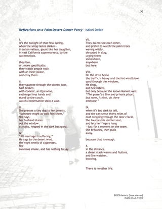 [4]




Reflections on a Palm Desert Dinner Party – Isabel DeBre


I.                                            VII.
it’s the twilight of that final spring,       They do not see each other,
when the smog tastes darker—                  and prefer to watch the palm trees
in sullen valleys, gaunt like her daughter,   waving wildly,
in vast California supermarkets, by the       shrouded in clay,
watermelons.                                  urging them
                                              somewhere,
they live.                                    anywhere
or, more specifically:                        but here.
they watch people walk
with an inner peace,                          VIII.
and envy them.                                On the drive home
                                              the traffic is heavy and the hot wind blows
II.                                           sand through the windows,
they squeeze through the screen door,         He sings,
half-broken,                                  and She listens,
with Coexist, an Ojai wine,                   but only because She knows Marvell well,
exchange limp hands and                       “The grave’s a fine and private place,
stand by the couch,                           but none, I think, do there
watch condensation stain a vase.              embrace.”

III.                                          IX.
She presses a tiny dog to her breasts,        when it’s too dark to tell,
“someone might as well feel them,”            and she can sense thirty miles of
She says,                                     dust creeping through the door cracks,
her husband stares                            She touches his leather seat,
out the window                                and lets her fingers hang
at rocks, heaped in the dark backyard.        —just for a moment on the seam.
                                              She breathes, then pulls
IV.                                           away.
“All marriage is suffering,”
He says to the desert wind,                   because that is enough.
the night smells of cigarettes,
She                                           X.
swallows smoke, and has nothing to say.       in the distance,
                                              a diesel stack warms and flutters,
                                              and She watches,
                                              knowing.


                                              There is no other life.




                                                                        BRICKrhetoric {issue eleven}
                                                                                 ISSN 2161-9190
 