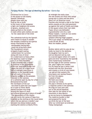 [1]

Taripay Pacha: The Age of Meeting Ourselves – Gloria Dyc
1.
Christmas Eve in Cusco:                       At midnight the stalls close
in the square of the stately                  the wet streets are thick with refuse
Spanish cathedrals                            young men in jeans and tee-shirts
people move with joy                          share cd’s of American music
fluid as fish or birds                        Families who hitched a ride to the fiesta
to the music of the zompanas                  settle uneasily on the cold pavement
a light rain heightens the aroma              up against the walls of hotels and shops
of greens, steamed corn                       in the square where their last rebel
alpaca grilled on the streets                 Tupac Amura was beheaded
In stalls white satin clothes are sold        A grandmother stirs for a sale
 for the naked doll of the Child              Please madam, I work for two weeks
                                              hats sweaters blankets
The cathedrals built by the Spanish           children offering finger puppets
were meant to equal in wonder                 This is our plaza: no hamburger for me?
the temples created by Inca genius            6 sols 20 sols 30 sols
stones interlocked so tight                   Next me madam, please
 earthquakes lasting days
 could not bring them down                    2.
The foundations remain                        Brother Adriel with his ojos de lux
stripped of gold coating                      holds my hand in the darkness
 melted down for currency                     his daughter hold my son’s
along with tons of silver                     and we descend rock by rock
for a tabernacle so heavy when                to a sacred lagoon where (it’s said)
the Quechua could no longer                   gold and silver hoarded by the Spanish
carry it on their shoulders                   were mysteriously swallowed
 it was installed over a motor                On this night of the summer solstice
to continue in the processions                the paq’o lights two candles
A life-size Jesus with human hair             For his mesa he lays a white cloth
 wears the skirt of a royal Incan             etched with the four directions
Still at midnight mass there is               and creates a circle of coca leaves
devotion in the lowered heads                  we add all that sustains life:
the soft Latin of the priest                  lima beans corn quinoa flowers
is barely audible as the panpipes             fat from the alpaca
resonate in the vastness                      a splash of beer
of a cathedral open by day for a fee          We hold coca leaves
Overpowered by steel                          and clear our minds
the worshipers of the sun                     the paq’o whistles to his spirits
 recruited to paint the Last Supper           a response comes in the darkness
on a scale to mimic Rome                      He sings an icaro and calls
placed fourteen Inca kings                    out to the sacred Apukuna
around the figure of Jesus                    then asks for the names of our
and offered guinea pig in place of bread      mountains in New Mexico
 The descendants of the royalty               as we are borne to hanaqpacha
can still recite the names of Sapa Inca       The medicine bundle is tied
indelible as the etching on the round stone   and prepared for burial
where the sun pierces a needle’s eye          we drink the last of the beer
between two sharp Andean peaks                After our climb back we embrace
marking the solstice at Machu Pichu           Tukay manayniyok


                                                                   BRICKrhetoric {issue eleven}
                                                                            ISSN 2161-9190
 