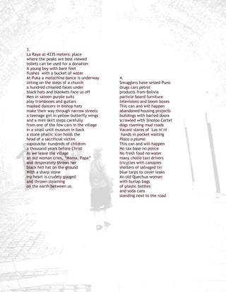 3.
La Raya at 4335 meters: place
where the peaks are best viewed
toilets can be used for a donation
A young boy with bare feet
flushes with a bucket of water
At Puka a matachina dance is underway      4.
sitting on the steps of a church           Smugglers have seized Puno
a hundred chiseled faces under             drugs cars petrol
black hats and blankets face us off        products from Bolivia
Men in sateen purple suits                 particle board furniture
play trombones and guitars                 televisions and boom boxes
masked dancers in bishop hats              This can and will happen
make their way through narrow streets      abandoned housing projects
a teenage girl in yellow butterfly wings   buildings with barred doors
and a mini skirt steps carefully           scrawled with Sinoloa Cartel
from one of the few cars in the village    dogs roaming mud roads
In a small unlit museum in back            Vacant stares of Los ni ni
a stone phallic icon holds the              hands in pocket waiting
head of a sacrificial victim               Plato o plumo
capococha: hundreds of children            This can and will happen
a thousand years before Christ             No tax base no police
As we leave the village                    No fresh food no water
an old woman cries, “Mama, Papa”           many chollo taxi drivers
and desperately throws her                 tricycles with canopies
black felt hat on the ground               shelters of salvaged tin
With a sharp stone                         blue tarps to cover leaks
my heart is crudely gouged                 An old Quechua woman
and thrown steaming                        with burlap bags
on the earth between us.                   of plastic bottles
                                           and soda cans
                                           standing next to the road
 