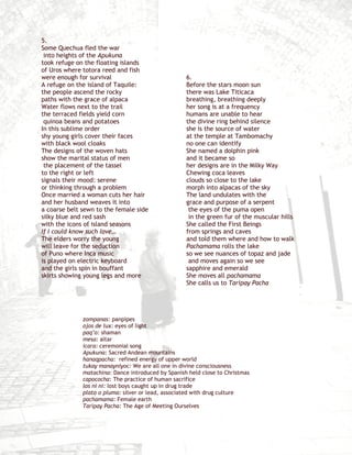 5.
Some Quechua fled the war
 into heights of the Apukuna
took refuge on the floating islands
of Uros where totora reed and fish
were enough for survival                            6.
A refuge on the island of Taquile:                  Before the stars moon sun
the people ascend the rocky                         there was Lake Titicaca
paths with the grace of alpaca                      breathing, breathing deeply
Water flows next to the trail                       her song is at a frequency
the terraced fields yield corn                      humans are unable to hear
 quinoa beans and potatoes                          the divine ring behind silence
In this sublime order                               she is the source of water
shy young girls cover their faces                   at the temple at Tambomachy
with black wool cloaks                              no one can identify
The designs of the woven hats                       She named a dolphin pink
show the marital status of men                      and it became so
 the placement of the tassel                        her designs are in the Milky Way
to the right or left                                Chewing coca leaves
signals their mood: serene                          clouds so close to the lake
or thinking through a problem                       morph into alpacas of the sky
Once married a woman cuts her hair                  The land undulates with the
and her husband weaves it into                      grace and purpose of a serpent
a coarse belt sewn to the female side                the eyes of the puma open
silky blue and red sash                              in the green fur of the muscular hills
with the icons of island seasons                    She called the First Beings
If I could know such love…                          from springs and caves
The elders worry the young                          and told them where and how to walk
will leave for the seduction                        Pachamama rolls the lake
of Puno where Inca music                            so we see nuances of topaz and jade
is played on electric keyboard                       and moves again so we see
and the girls spin in bouffant                      sapphire and emerald
skirts showing young legs and more                  She moves all pachamama
                                                    She calls us to Taripay Pacha




              zompanas: panpipes
              ojos de lux: eyes of light
              paq’o: shaman
              mesa: altar
              icara: ceremonial song
              Apukuna: Sacred Andean mountains
              hanaqpacha: refined energy of upper world
              tukay manayniyoc: We are all one in divine consciousness
              matachina: Dance introduced by Spanish held close to Christmas
              capococha: The practice of human sacrifice
              los ni ni: lost boys caught up in drug trade
              plato o pluma: silver or lead, associated with drug culture
              pachamama: Female earth
              Taripay Pacha: The Age of Meeting Ourselves
 