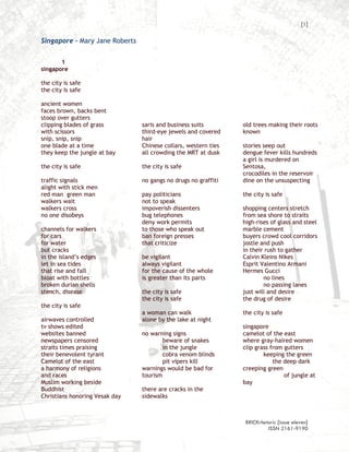 [1]

Singapore – Mary Jane Roberts


       1
singapore

the city is safe
the city is safe

ancient women
faces brown, backs bent
stoop over gutters
clipping blades of grass        saris and business suits        old trees making their roots
with scissors                   third-eye jewels and covered    known
snip, snip, snip                hair
one blade at a time             Chinese collars, western ties   stories seep out
they keep the jungle at bay     all crowding the MRT at dusk    dengue fever kills hundreds
                                                                a girl is murdered on
the city is safe                the city is safe                Sentosa,
                                                                crocodiles in the reservoir
traffic signals                 no gangs no drugs no graffiti   dine on the unsuspecting
alight with stick men
red man green man               pay politicians                 the city is safe
walkers wait                    not to speak
walkers cross                   impoverish dissenters           shopping centers stretch
no one disobeys                 bug telephones                  from sea shore to straits
                                deny work permits               high-rises of glass and steel
channels for walkers            to those who speak out          marble cement
for cars                        ban foreign presses             buyers crowd cool corridors
for water                       that criticize                  jostle and push
but cracks                                                      in their rush to gather
in the island’s edges           be vigilant                     Calvin Kleins Nikes
let in sea tides                always vigilant                 Esprit Valentino Armani
that rise and fall              for the cause of the whole      Hermes Gucci
bloat with bottles              is greater than its parts               no lines
broken durian shells                                                    no passing lanes
stench, disease                 the city is safe                just will and desire
                                the city is safe                the drug of desire
the city is safe
                                a woman can walk                the city is safe
airwaves controlled             alone by the lake at night
tv shows edited                                                 singapore
websites banned                 no warning signs                camelot of the east
newspapers censored                     beware of snakes        where gray-haired women
straits times praising                  in the jungle           clip grass from gutters
their benevolent tyrant                 cobra venom blinds              keeping the green
Camelot of the east                     pit vipers kill                     the deep dark
a harmony of religions          warnings would be bad for       creeping green
and races                       tourism                                         of jungle at
Muslim working beside                                           bay
Buddhist                        there are cracks in the
Christians honoring Vesak day   sidewalks



                                                                 BRICKrhetoric {issue eleven}
                                                                          ISSN 2161-9190
 