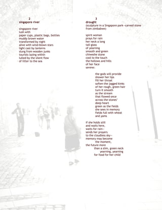 2                                    3
singapore river                     drought
                                    (sculpture in a Singapore park—carved stone
singapore river                     from zimbabwe)
lush with
paper cups, plastic bags, bottles   spirit woman
muddy brown water                   prays for rain
transformed by night                her neck a long
alive with wind-blown stars         tall glass
light cast by lanterns              of yearning
slung from wooden junks             smooth and green
tourists lazing within              chiweshe stone
lulled by the silent flow           cool to the touch
of litter to the sea                the hollows and hills
                                    of her face
                                    serene:

                                           the gods will provide
                                           shower her lips
                                           fill her throat
                                           soften the jagged kinks
                                           of her rough, green hair
                                           turn it smooth
                                           as the stream
                                           that flowed once
                                           across the stones’
                                           deep heart
                                           green as the fields
                                           she sees in memory
                                           fields full with wheat
                                           and yams

                                    if she holds still
                                    and waits here,
                                    waits for rain—
                                    sends her prayers
                                    to the cloudless sky—
                                    memory may become
                                            the moment,
                                    the future more
                                           than a slim, green neck
                                                yearning, yearning
                                           for food for her child
 