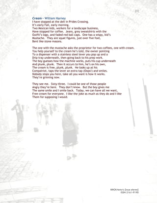 [1]

Cream – William Harney
I have stopped at the deli in Prides Crossing.
It’s early Fall, early morning.
Two Mexican kids, workers for a landscape business,
Have stopped for coffee. Jeans, grey sweatshirts with the
Outfit’s logo, and faded red ball caps. One has a wispy, kid’s
Mustache. They are squat figures, just over five foot,
Bent like stone masons.

The one with the mustache asks the proprietor for two coffees, one with cream.
You help yourself to the cream he’s told, the owner pointing
To a dispenser with a stainless steel lever you pop up and a
Drip tray underneath, then going back to his prep work.
The boy guesses how the machine works, puts his cup underneath
And plunk, plunk. Then it occurs to him, he’s on his own,
The cream is free, plunk, plunk. He looks up at his
Compatriot, taps the lever an extra tap (Oops!) and smiles.
Nobody stops you here, take all you want is how it works.
They’re grinning now.

They see me. Sixty-three. I could be one of those people
Angry they’re here. They don’t know. But the boy gives me
The same smile and I smile back. Today, we can have all we want,
Free cream for everyone. I like the joke as much as they do and I like
Them for supposing I would.




                                                             BRICKrhetoric {issue eleven}
                                                                      ISSN 2161-9190
 