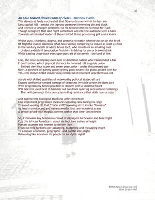 [2]

An able bodied linked team of rivals – Matthew Harris
This democrat feels much relief that Obama da man within his barrack
Sans capital hill – amidst the leprous creatures fomenting din and clack
And I evince a stronger president viz his second term in no mood for flack
Though recognize that late night comedians will rile the audience with a hack
Towards said storied leader of these United States possessing grit and a knack

Whose aura, charisma, dogma, and persona no match whence nation on the brink
Of frightful mailer daemons (that howl yahoo) conspiring to induce at least a chink
In the salutary merits of white house lord, who maintains an amazing cool
  Understandable if temptation finds him imbibing for ale or brewed drink
While casting those buck eyes upon portrait of sixteenth – the land of link

Con, the most exemplary over-seer of American nation who transcended a bar
From frontier, which physical distance to honored roll to guide union
  Birthed then four score and seven years prior – under this present star
Now, a plethora of gummy gooey grimly gook extant like global pitted with tar
Yet…this chosen feted industriously limbered oh reverent unpretentious vet

Adroit with skilled qualities of noteworthy political statecraft art
Exudes confidence toward barrage of ceaseless invisible arrows he does dart
With progressively honed practice in tandem with a sensitive heart
Will does his level best to hammer out solutions quieting secessionist rumblings
  That will pre-empt this county by nailing resistance that doth tear us a part

And against this analogous trackless unfettered train
Can implement progressive measures securing rails during his reign
To avoid veering off that “fiscal cliff” invoking all to invoke “Hussein”
As nearly omnipotent and more powerful that any industrial crane
A prince gifted with magical powers within that time-tested brain

So, I forewarn any boisterous crowd of naysayers to beware and take flight
Cuz this African American – about six foot two inches in height
Possess acumen and women to deliver light
From out this darkness per assuaging, budgeting and massaging might
To conquer economic, geographic, and pacific size plight
Delivering like Abraham his people to an idyllic sight!




                                                                            BRICKrhetoric {issue eleven}
                                                                                     ISSN 2161-9190
 