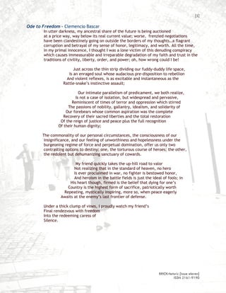 [5]

Ode to Freedom – Clemencio Bascar
       In utter darkness, my ancestral share of the future is being auctioned
       at a price way, way below its real current value; worse, frenzied negotiations
       have been clandestinely going on outside the borders of my thoughts…a flagrant
       corruption and betrayal of my sense of honor, legitimacy, and worth. All the time,
       in my primal innocence, I thought I was a lone victim of this denuding conspiracy
       which causes immeasurable and irreparable degradation of my faith and trust in the
       traditions of civility, liberty, order, and power; oh, how wrong could I be!

                        Just across the thin strip dividing our fuddy-duddy life space,
                     Is an enraged soul whose audacious pre-disposition to rebellion
                    And violent reflexes, is as excitable and instantaneous as the
                  Rattle-snake’s instinctive assault;

                           Our intimate parallelism of predicament, we both realize,
                         Is not a case of isolation, but widespread and pervasive,
                      Reminiscent of times of terror and oppression which stirred
                    The passions of nobility, gallantry, idealism, and solidarity of
                   Our forebears whose common aspiration was the complete
                  Recovery of their sacred liberties and the total restoration
                Of the reign of justice and peace plus the full recognition
               Of their human dignity;

       The commonality of our personal circumstances, the consciousness of our
        insignificance, and our feeling of unworthiness and hopelessness under the
        burgeoning regime of force and perpetual domination, offer us only two
        contrasting options to destiny: one, the torturous course of heroes; the other,
        the redolent but dehumanizing sanctuary of cowards.

                         My friend quickly takes the up-hill road to valor
                        Not realizing that in the standard of heaven, no hero
                        Is ever proclaimed in war, no fighter is bestowed honor,
                        And heroism in the battle fields is just the ideal of fools; in
                      His heart though, firmed is the belief that dying for one’s
                    Country is the highest form of sacrifice, patriotically worth
                  Repeating, mystically inspiring, more so, when peace eagerly
                 Awaits at the enemy’s last frontier of defense.

       Under a thick clump of vines, I proudly watch my friend’s
       Final rendezvous with freedom
       Into the redeeming caress of
       Silence.




                                                                         BRICKrhetoric {issue eleven}
                                                                                  ISSN 2161-9190
 