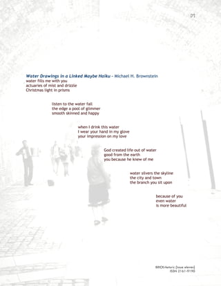 [7]




Water Drawings in a Linked Maybe Haiku – Michael H. Brownstein
water fills me with you
actuaries of mist and drizzle
Christmas light in prisms


              listen to the water fall
              the edge a pool of glimmer
              smooth skinned and happy


                                when I drink this water
                                I wear your hand in my glove
                                your impression on my love


                                              God created life out of water
                                              good from the earth
                                              you because he knew of me


                                                               water silvers the skyline
                                                               the city and town
                                                               the branch you sit upon


                                                                              because of you
                                                                              even water
                                                                              is more beautiful




                                                                             BRICKrhetoric {issue eleven}
                                                                                      ISSN 2161-9190
 