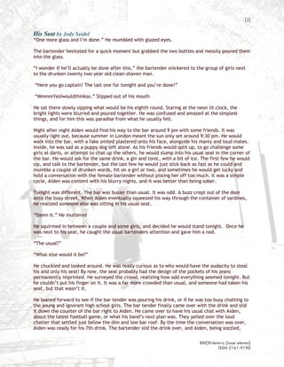 [2]

His Seat by Jody Seidel
“One more glass and I’m done.” He mumbled with glazed eyes.

The bartender hesitated for a quick moment but grabbed the two bottles and messily poured them
into the glass.

“I wonder if he’ll actually be done after this,” the bartender snickered to the group of girls next
to the drunken twenty two year old clean-shaven man.

“Here you go captain! The last one for tonight and you’re done!”

“MmmmYesIwouldthinkso.” Slipped out of his mouth

He sat there slowly sipping what would be his eighth round. Staring at the neon lit clock, the
bright lights were blurred and poured together. He was confused and amazed at the simplest
things, and for him this was paradise from what he usually felt.

Night after night Aiden would find his way to the bar around 9 pm with some friends. It was
usually light out, because summer in London meant the sun only set around 9:30 pm. He would
walk into the bar, with a fake smiled plastered onto his face, alongside his manly and loud mates.
Inside, he was sad as a puppy dog left alone. As his friends would split up, to go challenge some
girls at darts, or attempt to chat up the others, he would slump into his usual seat in the corner of
the bar. He would ask for the same drink, a gin and tonic, with a bit of ice. The first few he would
sip, and talk to the bartender, but the last few he would just slick back as fast as he could and
mumble a couple of drunken words, hit on a girl or two, and sometimes he would get lucky and
hold a conversation with the female bartender without pissing her off too much. It was a simple
cycle, Aiden was content with his blurry nights, and it was better than being sober.

Tonight was different. The bar was busier than usual. It was odd. A buzz crept out of the door
onto the busy street. When Aiden eventually squeezed his way through the container of sardines,
he realized someone else was sitting in his usual seat.

“Damn it.” He muttered

He squirmed in between a couple and some girls, and decided he would stand tonight. Once he
was next to his seat, he caught the usual bartenders attention and gave him a nod.

“The usual?”

“What else would it be?”

He chuckled and looked around. He was really curious as to who would have the audacity to steal
his and only his seat! By now, the seat probably had the design of the pockets of his jeans
permanently imprinted. He surveyed the crowd, realizing how odd everything seemed tonight. But
he couldn’t put his finger on it. It was a far more crowded than usual, and someone had taken his
seat, but that wasn’t it.

He leaned forward to see if the bar tender was pouring his drink, or if he was too busy chatting to
the young and ignorant high school girls. The bar tender finally came over with the drink and slid
it down the counter of the bar right to Aiden. He came over to have his usual chat with Aiden,
about the latest football game, or what his band’s next plan was. They yelled over the loud
chatter that settled just below the dim and low bar roof. By the time the conversation was over,
Aiden was ready for his 7th drink. The bartender slid the drink over, and Aiden, being sozzled,

                                                                             BRICKrhetoric {issue eleven}
                                                                                      ISSN 2161-9190
 