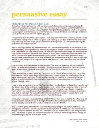 [16]



persuasive essay
Visiting From Out of Town by Patty Somlo
He reaches into the garbage can with one clean punch. Face darkened by dust, his tan suede
jacket shiny in places and black as a crow, the man looks as if he’s come up to the light from a
coal mine. I assume, as anyone would, that he’s fishing for bottles and cans, which he’ll toss into
a shopping cart and wheel away to turn in for change. Instead, the black hand emerges and shoves
a slice of French bread between his thin gray lips.

The cloudless sky is drenched a primary hue I have only seen in Northern California. Tourists sit at
round tables sipping wine. A white and green boat edges up to the dock and men with briefcases
hung from long shoulder straps sprint past the man at the garbage can, in hopes of reaching the
gate before the ferry steams off.

Prior to walking out here, my husband Richard and I were in a shop nestled on the bay side of the
remodeled Ferry Building behind us, admiring a pale yellow antique porcelain ladle imported from
Paris. We entered the shop after strolling the wide walkway lined with oranges and avocados piled
atop wooden stands and bottles of wine cradled in round holds, cheese shops and tea stands, and
places to buy Italian gelato and local Marin County oysters. The blood reds, greens and nearly
black purples, and sweet and sour scents, and even the arrangements of objects were so alluring I
wanted to buy, though I’m visiting from out of town and don’t have room in my suitcase for one
extra thing.

Late afternoon, and shadows nearly cover the pier. The wind has picked up and the thought of
eating the sorbet I’m holding in a small pink cup makes me shiver. Regardless, I slide the plastic
spoon, shaped like a miniature pink shovel, into the frozen fruit and lift it to my mouth.

There is something so sweet about San Francisco it hurts. I felt it when I moved here thirty-four
years ago and I feel it today. Especially on these sunny cloudless days, the city beckons, like a
young man with dark soft eyes. The air and light samba in a coupling so exquisite neither can
believe it, and the colors of water and brick, wood and trees seem squeezed from Picasso’s
twisted tubes of paint.

I used to gaze out on this view over San Francisco Bay -- the Bay Bridge to Oakland on my right and
the Golden Gate Bridge and Marin headlands to my left -- while riding a stationary bike in front of
the window at the YMCA two blocks behind where I sit. Twelve years ago, though, I stopped.
That’s when I was forced to move. San Francisco had attracted too many newcomers in a modern
Gold Rush of high tech. For us longtime San Franciscans, the city suddenly soured. Rents and
housing prices soared, while ordinary salaries refused to keep up.

A native San Franciscan, my husband had only left the Bay Area once in his life, for a four-year Air
Force stint in his early twenties. At the age of fifty-five, he could not afford to stay. An adopted
child of this city for over twenty years, I was forced to leave with him.

Until I saw that grimy man reach his hand into the garbage and pull out a chunk of bread, I was
feeling sorry for myself. It’s not easy to leave a place you love in middle age. The move north to
Oregon came with benefits. Richard and I were able to buy a Victorian house. But along with the
good I was forced to grieve the loss of my beloved San Francisco, while trying without success to
find something to replace it in my new home.

                                                                             BRICKrhetoric {issue eleven}
                                                                                      ISSN 2161-9190
 