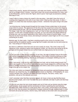 [17]


I had to find a doctor, dentist and hairdresser, and make new friends. I had to take the written
test for an Oregon driver’s license. I even had to learn the correct pronunciation for rivers, such
as the Willamette, and for towns like Tigard. And of course I had to get accustomed to endless
dark days of rain.

I wasn’t able to create a history for myself in the new place. I also didn’t have the luxury of
recalling what happened at this café or over there when I hiked up that hilly street. In short, I
couldn’t re-create that most necessary aspect of home – memories from years living in the same
place.

I am shivering now, having slurped through the first scoop of lemon sorbet down to the second
scoop which is coconut. The appearance of the dirty man has caused me to notice the shopping
carts parked along the pier, like cars jammed against the curbs on San Francisco’s steep streets.
The longer I look, the more shopping carts I see, as if they’ve been reproducing themselves like
bunnies. I’m left with a strange buzzing in my head, as I turn and notice the people behind me
drinking wine, wet raw oysters gleaming in their shells at the centers of several tables. I can’t
help but see the French bread, sliced, and waiting for someone’s clean fingers to lift it to a mouth
containing all its teeth.

Moments ago, for days really, I had been consoling myself as the victim of a terrible crime,
perpetrated by the suddenly wealthy, young high tech invaders who stole my city and turned me
out. I was acting as if I had no home.

But there is a different crime here and I am not so easily its victim. The crime is that we sit
sipping our wine, eating our oysters and slurping our sorbet, as if the dirty man eating out of the
garbage and the people whose lives are stuffed inside one single grocery cart do not exist.


I’m not sure how or when we quit noticing. At one time, the sight of people living on the street,
their parked shopping carts stuffed with belongings or their bodies framed by doorways as they
slept, would have been shocking. Now it’s as commonplace as newspaper skidding across the
street.

When I was young, it was not this way in any place we lived, and my family moved around. My
father was a career Air Force officer, and every two years he got assigned to a different base. We
lived on military installations surrounded by farms and within a short drive to some small town. A
longer drive got us to a major city.

The cities were where we shopped for dresses and shoes and sometimes watched Broadway shows.
Whenever we visited the city, we passed by an area known as Skid Row. In Philadelphia, St. Louis,
Trenton and New York, Skid Row was where the bums hung out. The bums, I knew, were
alcoholics, who sat on the sidewalk and drank.

I can’t remember when Skid Row started to spread. All I know is that one day Skid Row bums
became street people, and in San Francisco they sat on sidewalks and slept in parks and doorways
all over town.

I’m also not sure when the term street people went out of style and we started using the single
word homeless. Street people had the connotation of choice, something the word homeless
decidedly lacks. What started as a small group when I was a child, concentrated in the seediest
part of a city, had now grown into battalions of people scattered through neighborhoods in cities
and towns all across the country. And for many, their homes on the street were now permanent.


                                                                             BRICKrhetoric {issue eleven}
                                                                                      ISSN 2161-9190
 