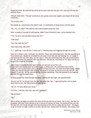 [3]

missed his drink. He watched the drink sail by and crash into the girls arm, and spill all over her
summer dress.

“Shittttt Shitt Shitt.” The girl muttered as she quickly took some napkins and wiped off her dress
frantically.

“Im so sorry,wow.”

She looked up, and directly into Aiden’s eyes. A combination of deep brown and soft green.

“No… no… it’s okay!” She said as a shy smile brushed across her face.

After a couple of seconds of solid gazing, Aiden’s face drained of color, as he chocked a bit.

“I’m, I’m sorry, but you look exactly like her.”

“Like who?”

“Her! You look like her!”

“One more time, like who?”

“I, I, I gotta go, I cant do this, I really can’t,” backing away and wiggling through the crowd.

Ruby sat in Aiden’s seat, confused, but excited. There was something there. She felt something as
they locked eyes. Maybe he reminded her of a past friend who she had feelings for, or maybe it
was because she was a bit tipsy, but she felt it. This was something new. She was so bored with
her life, and here was someone who was different. She got up, and stood on her tippy toes to try
to scan the crowd to find Aiden.

Aiden made it outside into the warm breezy air and just sat on the curb.
It had been over a year since he’d been happy. A whole year. He could have had a family,
children, a son to play catch with, a daughter to have tea with. He could have been happy. Maybe
it was just that he was left with nothing, no reason or at least an excuse as to why she left. He
thought it was him, he has said something, or done something. They had planned to be together
through shit and the good times.

As Ruby peaked her head through the doors, looking left and right, she spotted Aiden.

“Excuse me? Hi I’m the girl from the bar who looks like ‘her’,” approaching the curb to plunk
down next to him. She had practically sobered up.

“Uh, Hi. I’m sorry about your dress.”

“It’s fine, I told you. But may I ask who I look like?”

“My ex-fiance.”

“Oh.”

With a shrug, he began to explain the story of how he met his ex-fiancé, fell in love, and how he
proposed. And after what seemed to be a century of silence for Ruby, he explained how one day
she just left. His friends thought that she cheated on him, but he really did not know. He began
to go to the bar at night a week or so after she left him, mostly with his friends, who simply went

                                                                              BRICKrhetoric {issue eleven}
                                              4                                        ISSN 2161-9190
 