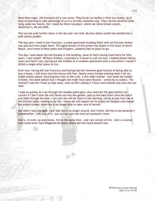 [19]

More than anger, the homeless hit a raw nerve. They brush our bodies a little too closely, as if
they’re planning to take advantage of us in a terribly unseemly way. They rub the sensitive ache
lying under our hearts, the I could be there too place, where we shove breast cancer,
Alzheimer’s, MS and AIDS.

The sun has sunk further down in the sky and I am cold. My four-dollar sorbet has melted into a
pale yellow puddle.

The last year I lived in San Francisco, a small apartment building filled with old Chinese renters
was sold out from under them. The aged tenants of this prime real estate in the heart of North
Beach, once home to Beat poets and strippers, suddenly had no place to go.

The day I read about the old Chinese in this building, some of them having lived there for fifty
years, I saw myself. Without children, a pension or a house to call my own, I looked ahead twenty
years and there I sat, staring out the window of a rundown apartment onto a city where I couldn’t
afford a single other place to live.

Even now, having left San Francisco and having had the immense good fortune of being able to
buy a house, I still stare into the future with fear. Nearly every Sunday evening when I set my
bright yellow plastic recycling bins next to the curb, a thin older woman – last week she looked
Chinese, the week before that I thought she might have been Russian – comes by to collect. The
moment I see her I have to look away, even as she’s asking if I have more bottles and cans she can
take.

I walk as quickly as I can through the wooden patio gate, shut and lock the gate behind me,
certain if I don’t that she will follow me into the garden, pad up the back stairs onto the porch
and slide through the door. I am sure she will be there in the morning, sitting across from me at
the kitchen table, waiting to be fed. I know she will expect me to empty her bedpan and change
her soiled clothes, when she is no longer able to take care of herself.

But when I lock the gate, I see that she is no longer around. And I think, She has to be someone’s
grandmother. I am sure of it. Just as I am sure she must be someone’s mom.

She is, in truth, no one I know. Yet at the same time – and I am certain of this – she is a woman
who could never have imagined the place where she has found herself now.




                                                                             BRICKrhetoric {issue eleven}
                                                                                      ISSN 2161-9190
 