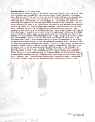 [5]

Leather Bound by Alexandra Booth
I open the leather journal on my son’s new marble countertops. His wife, Laura, marvels at them
with enthusiastic eyes, proud of their new home accessory. “I found it in a box in the storage
space during the move.” She begins to stroke the smooth surface, oblivious to my curious state. I
recognized the dirty spine and the worn cover flap like the features of an old friend’s face.
There’s no reason for me examine it. I know the pages like I know myself. They smell warm and
welcoming like they know who I am, like they want me to reabsorb their experiences. I pull the
book open and hold it gently as if it could crumble spontaneously. Well who needs them anyways?
I read in the middle. It’s a single sentence, alone on a page. I had been laid off from the rubber
factory and spent the rest of the year begging friends and family to help me connect with
employment somewhere in that wretched city of Detroit. I scan the next few pages and find a set
of words arranged in fragments just as lonely as the first. My life could end now and it would be
simple; I was born in a factory by a hopeless polish immigrant woman and left to starve in this
heatless town by a dominant American company owner. I laugh. I thought that was the end. I flip
back towards the first quarter of the thick book. When that house burnt down, a part of me
wanted her to burn with it, free me of her poverty and let me live like the rest of the country.
Shame courses through my fingers as I pull them away from the journal where I had written such
horrible things. My mother barely survived that fire. I remember being a teenager: wanting comics
and girls. I thought my mother had held me back. I suddenly feel tired of my past, eager to put
the journal back in a storage space somewhere but before I do, I turn to the final page. He’s
beautiful. I couldn’t ask for a more wonderful little boy and even though he isn’t made of my
parts, he is mine, he is me. I look over at Eric and Laura, happily watching television on this
Sunday evening. Laura now strokes her pug, her adopted child who she loves more than anything,
more than those marble countertops. I close the leather bound pages and push it farther from my
body. “How will it end?” I say loud enough for the journal to absorb my thoughts, loud enough to
understand that I don’t have long, but never loud enough to disturb them, the ones I love.




                                                                           BRICKrhetoric {issue eleven}
                                                                                    ISSN 2161-9190
 