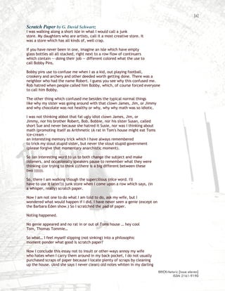 [6]

Scratch Paper by G. David Schwartz
I was walking along a short isle in what I would call a junk
store. My daughters who are artists, call it a most creative store. It
was a store which has all kinds of, well crap.

If you have never been in one, imagine an isle which have empty
glass bottles all all stacked, right next to a row flow of continuers
which contain -- doing their job -- different colored what the use to
call Bobby Pins.

Bobby pins use to confuse me when I as a kid, out playing football,
crookery and archery and other deeded worth getting done. There was a
neighbor who had the name Robert. I guess you see why this confused me.
Rob hatred when people called him Bobby, which, of course forced everyone
to call him Bobby.

The other thing which confused me besides the typical normal things
like why my sister was going around with that clown James, Jim, or Jimmy
and why chocolate was not healthy or why, why why math was so idiotic.

I was not thinking abbot that fat ugly idiot clown James, Jim, or
Jimmy, nor his brother Robert, Bob, Bobbie, nor his sister Susan, called
short Sue and never because she hatred it Susie, nor was I thinking about
math (promoting itself as Arithmetic (A rat in Tom's house might eat Toms
ice-cream -
an interesting memory trick which I have always remembered
to trick my stout stupid sister, but never the stout stupid government
(please forgive that momentary anarchistic moment).

So (an interesting word to us to both change the subject and make
listeners, and occasionally speakers pause to remember what they were
thinking ((or trying to think (((there is a big different between these
two )))))).

So, there I am walking though the supercilious (nice word. I'll
have to use it later!)) junk store when I come upon a row which says, (in
a whisper, really) scratch paper.

Now I am not one to do what I am told to do, ask my wife, but I
wondered what would happen if I did. I have never seen a genie (except on
the Barbara Eden show.) So I scratched the pad of paper.

Noting happened.

No genie appeared and no rat in or out of Toms house … hey cool
Tom, Thomas Tommie…

So what… I feel myself slipping (not sinking) into a philosophic
moment ponder what good is scratch paper?

Now I conclude this essay not to insult or other-ways annoy my wife
who hates when I carry them around in my back pocket, I do not usually
purchased scraps of paper because I locate plenty of scraps by cleaning
up the house. (And she says I never clean) old notes whiten in my darling
                                                                            BRICKrhetoric {issue eleven}
                                                                                     ISSN 2161-9190
 
