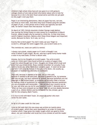 [7]

children's high school (they have all now gone to or still going to
college) sheets of one side printed information about who to vote for
because he or she is the best fiscal conservative and bills not yet paid
so why ought I ever pay them

Paper is an interesting phenomena. Most all paper has two, not one,
not three or more sides. And when they have finished using the (onside)
of paper (if you, a wise person write a letter you typically use each
side, for better reason than that because "its there!"

[In March of 1923, British mountain climber George Leigh Mallory
was touring the United States to raise money for a expedition to Mount
Everest. Asked straight why he wanted to climb the, to that time know,
world’s highest mountain, Mallory utter these three elegant and important
words, Because its there. So it was, so it is.]

Exactly like scratch paper! You don't really use your finger to
scratch it, although the name suggest that, you scratch notes on it.

This reminds me, notes are useful to remind.

I always carry plank, empty paper so if I emit a thought I can
write it before it gets forgot. My son, who has a great funny humor made
a note in my note book, D minor a deceit note.

Anyway, but to my thoughts on scratch paper. You write scratch
notes so I think (and I have found written on a piece of paper) they
ought be called thought but in fact, thoughts are things which erupt and
emit from your mind which, if you wish to remember (or actually if you
wish to recall) you write them down on some paper. It need not be said
but here I will write it, not say it that you write down, not usually up,
on paper or keyboard occasionally on cardboard.

Thus said, because it needed to be said, (or is it this said,
because it needed to be said [said, because it needed to be, by someone
who was not me, but here repeated or quoted, because quotations are not
copyright in the United States, so someone can actually make a fortune
by making a book of quotations for everyone to enjoy because quotations
are very enjoyable and memorable -- "Ask not what your country can do
for you; ask what you can do for your country", (John F. Kennedy and, or
"What we have once enjoyed we can never lose, All we love deeply becomes
a part of us. (Hellen Keller) and Go to heaven for the climate, go to
hell for the company (Mark Twain).

It is nice to end with Mark Twain. An american author who even
wrote his own name.


So be it! (I'll take credit for that one)

I end on the note that this now essay was written on twenty piece
of scratch paper, which then were assembled in an order to create this
creation which I hope gives the reader toughs which are good to think
about, not just remember and recall but to ex-climate on and the reader

                                                                            BRICKrhetoric {issue eleven}
                                                                                     ISSN 2161-9190
 