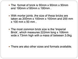  The format of brick is 90mm x 90mm x 90mm
and 190mm x190mm x 190mm .
 With mortar joints ,the size of these bricks are
taken as 200mm x 100mm x 100mm and 200 mm
x 100 mm x 50 mm .
 The most common brick size is the ‘Imperial
Brick’, which measures 222mm long x 106mm
wide x 73mm high with a mass of between 3.0kg.
 There are also other sizes and formats available.
 