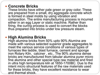  Concrete Bricks
These bricks have either pale green or gray color. These
are prepared from a small, dry aggregate concrete which
is formed in steel molds by using vibration and
compaction. The entire manufacturing process is incurred
either in an egg Layer or static machine. Rather than
firing, the curing process is used to convert the blocks
thus prepared into bricks under low pressure steam.
 High Alumina Bricks
High alumina bricks from 50% upto 90% Alumina are
made with various selected superior grade aggregates to
meet the various service conditions of various types of
furnaces like laddie, blast furnace, cement and sponge
iron Rotary Kiln, calciner , etc., The 90% alumina dense
bricks are manufactured from tabular alumina purer micro
fine alumina and other special type raw material and fired
in ultra high temperature kiln at 1650-1700BC. Due to the
intent micro structural features of the raw materials used
for these bricks, they have excellent resistance to wear
and thermal shock.
 