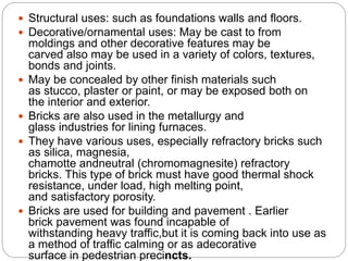 Structural uses: such as foundations walls and floors.
 Decorative/ornamental uses: May be cast to from
moldings and other decorative features may be
carved also may be used in a variety of colors, textures,
bonds and joints.
 May be concealed by other finish materials such
as stucco, plaster or paint, or may be exposed both on
the interior and exterior.
 Bricks are also used in the metallurgy and
glass industries for lining furnaces.
 They have various uses, especially refractory bricks such
as silica, magnesia,
chamotte andneutral (chromomagnesite) refractory
bricks. This type of brick must have good thermal shock
resistance, under load, high melting point,
and satisfactory porosity.
 Bricks are used for building and pavement . Earlier
brick pavement was found incapable of
withstanding heavy traffic,but it is coming back into use as
a method of traffic calming or as adecorative
surface in pedestrian precincts.
 
