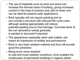 The use of materials such as brick and stone can
increase the thermal mass of building, giving increased
comfort in the heat of summer and cold of winter and
can be ideal for passive solar applications.
 Brick typically will not require painting and so
can provide a structure with reduced life cycle costs,
although sealing appropriately will reduce
potential spalling due to frost damage. Concrete block of
the non decorative variety generally
is painted or stuccoed if exposed.
 The appearance especially when well crafted, can
impart an impression of solidity and permanence.
 Brick is very heat resistant material and thus will provide
good fire protection.
 Being much more resistant
to cold and moist weather conditions, brick enabled the
construction of permanent buildings in regions where
 