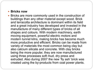  Bricks now
 Bricks are more commonly used in the construction of
buildings than any other material except wood. Brick
and terracotta architecture is dominant within its field
and a great industry has developed and invested in the
manufacture of many different types of bricks of all
shapes and colours. With modern machinery, earth
moving equipment, powerful electric motors and
modern tunnel kilns, making bricks has become much
more productive and efficient. Bricks can be made from
variety of materials the most common being clay but
also calcium silicate and concrete. With clay bricks
being the more popular, they are now manufactured
using three processes soft mud, dry press and
extruded. Also during 2007 the new ‘fly ash’ brick was
created using the by-products from coal power plants.
 