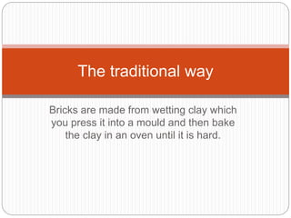 Bricks are made from wetting clay which
you press it into a mould and then bake
the clay in an oven until it is hard.
The traditional way
 
