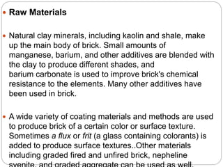  Raw Materials
 Natural clay minerals, including kaolin and shale, make
up the main body of brick. Small amounts of
manganese, barium, and other additives are blended with
the clay to produce different shades, and
barium carbonate is used to improve brick's chemical
resistance to the elements. Many other additives have
been used in brick.
 A wide variety of coating materials and methods are used
to produce brick of a certain color or surface texture.
Sometimes a flux or frit (a glass containing colorants) is
added to produce surface textures..Other materials
including graded fired and unfired brick, nepheline
 