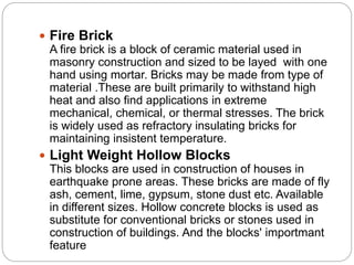  Fire Brick
A fire brick is a block of ceramic material used in
masonry construction and sized to be layed with one
hand using mortar. Bricks may be made from type of
material .These are built primarily to withstand high
heat and also find applications in extreme
mechanical, chemical, or thermal stresses. The brick
is widely used as refractory insulating bricks for
maintaining insistent temperature.
 Light Weight Hollow Blocks
This blocks are used in construction of houses in
earthquake prone areas. These bricks are made of fly
ash, cement, lime, gypsum, stone dust etc. Available
in different sizes. Hollow concrete blocks is used as
substitute for conventional bricks or stones used in
construction of buildings. And the blocks' importmant
feature
 