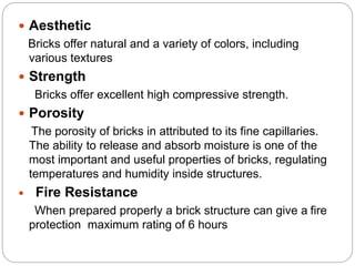  Aesthetic
Bricks offer natural and a variety of colors, including
various textures
 Strength
Bricks offer excellent high compressive strength.
 Porosity
The porosity of bricks in attributed to its fine capillaries.
The ability to release and absorb moisture is one of the
most important and useful properties of bricks, regulating
temperatures and humidity inside structures.
 Fire Resistance
When prepared properly a brick structure can give a fire
protection maximum rating of 6 hours
 