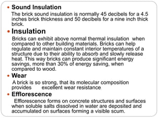  Sound Insulation
The brick sound insulation is normally 45 decibels for a 4.5
inches brick thickness and 50 decibels for a nine inch thick
brick.
 Insulation
Bricks can exhibit above normal thermal insulation when
compared to other building materials. Bricks can help
regulate and maintain constant interior temperatures of a
structure due to their ability to absorb and slowly release
heat. This way bricks can produce significant energy
savings, more than 30% of energy saving, when
compared to wood.
 Wear
A brick is so strong, that its molecular composition
provides excellent wear resistance.
 Efflorescence
Efflorescence forms on concrete structures and surfaces
when soluble salts dissolved in water are deposited and
accumulated on surfaces forming a visible scum.
 