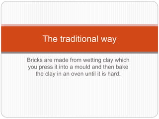 Bricks are made from wetting clay which
you press it into a mould and then bake
the clay in an oven until it is hard.
The traditional way
 