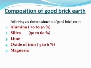 Composition of good brick earth
Following are the constituents of good brick earth.
1. Alumina ( 20 to 30 %)
2. Silica (50 to 60 %)
3. Lime
4. Oxide of iron ( 5 to 6 %)
5. Magnesia
 