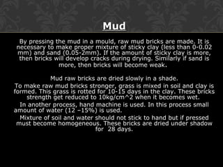 MudMud
By pressing the mud in a mould, raw mud bricks are made. It is
necessary to make proper mixture of sticky clay (less than 0-0.02
mm) and sand (0.05-2mm). If the amount of sticky clay is more,
then bricks will develop cracks during drying. Similarly if sand is
more, then bricks will become weak.
Mud raw bricks are dried slowly in a shade.
To make raw mud bricks stronger, grass is mixed in soil and clay is
formed. This grass is rotted for 10-15 days in the clay. These bricks
strength get reduced to 10kg/cm^2 when it becomes wet.
In another process, hand machine is used. In this process small
amount of water (12 –15%) is used.
Mixture of soil and water should not stick to hand but if pressed
must become homogeneous. These bricks are dried under shadow
for 28 days.
 