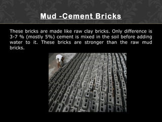 Mud -Cement Bricks
These bricks are made like raw clay bricks. Only difference is
3-7 % (mostly 5%) cement is mixed in the soil before adding
water to it. These bricks are stronger than the raw mud
bricks.
 