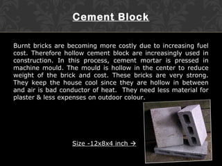 Cement Block
Burnt bricks are becoming more costly due to increasing fuel
cost. Therefore hollow cement block are increasingly used in
construction. In this process, cement mortar is pressed in
machine mould. The mould is hollow in the center to reduce
weight of the brick and cost. These bricks are very strong.
They keep the house cool since they are hollow in between
and air is bad conductor of heat. They need less material for
plaster & less expenses on outdoor colour.
Size -12x8x4 inch 
 