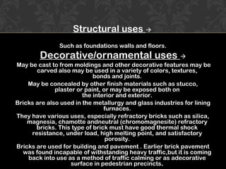 Structural uses 
Such as foundations walls and floors.
Decorative/ornamental uses 
May be cast to from moldings and other decorative features may be
carved also may be used in a variety of colors, textures,
bonds and joints.
May be concealed by other finish materials such as stucco,
plaster or paint, or may be exposed both on
the interior and exterior.
Bricks are also used in the metallurgy and glass industries for lining
furnaces.
They have various uses, especially refractory bricks such as silica,
magnesia, chamotte andneutral (chromomagnesite) refractory
bricks. This type of brick must have good thermal shock
resistance, under load, high melting point, and satisfactory
porosity.
Bricks are used for building and pavement . Earlier brick pavement
was found incapable of withstanding heavy traffic,but it is coming
back into use as a method of traffic calming or as adecorative
surface in pedestrian precincts.
 