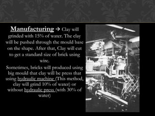 ManufacturingManufacturing  Clay will
grinded with 15% of water. The clay
will be pushed through the mould base
on the shape. After that, Clay will cut
to get a standard size of brick using
wire.
Sometimes, bricks will produced using
big mould that clay will be press that
using hydraulic machine (This method,
clay will grind 10% of water) or
without hydraulic press (with 30% of
water)
 