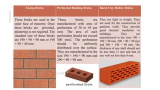 Facing Bricks Perforated Building Bricks Burnt Clay Hollow Bricks
These bricks are used in the
outer face of masonry. Once
these bricks are provided,
plastering is not required. The
standard size of these bricks
are 190 × 90 × 90 mm or 190
× 90 × 40 mm.
These bricks are
manufactured with area of
perforation of 30 to 45 per
cent. The area of each
perforation should not exceed
500 mm2. The perforation
should be uniformly
distributed over the surface.
They are manufactured in the
size 190 × 190 × 90 mm and
290 × 90 × 90 mm.
They are light in weight. They
are used for the construction of
partition walls. They provide
good thermal insulation to
buildings. They are
manufactured in the sizes 190 ×
190 × 90 mm, 290 × 90 × 90 mm
and 290 × 140 × 90 mm. The
thickness of any shell should not
be less than 11 mm and that of
any web not less than 8 mm.
 