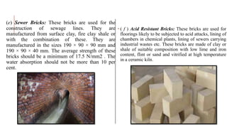 (e) Sewer Bricks: These bricks are used for the
construction of sewage lines. They are
manufactured from surface clay, fire clay shale or
with the combination of these. They are
manufactured in the sizes 190 × 90 × 90 mm and
190 × 90 × 40 mm. The average strength of these
bricks should be a minimum of 17.5 N/mm2 . The
water absorption should not be more than 10 per
cent.
 ( f ) Acid Resistant Bricks: These bricks are used for
floorings likely to be subjected to acid attacks, lining of
chambers in chemical plants, lining of sewers carrying
industrial wastes etc. These bricks are made of clay or
shale of suitable composition with low lime and iron
content, flint or sand and vitrified at high temperature
in a ceramic kiln.
 