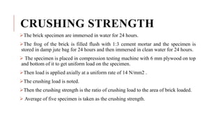 CRUSHING STRENGTH
The brick specimen are immersed in water for 24 hours.
The frog of the brick is filled flush with 1:3 cement mortar and the specimen is
stored in damp jute bag for 24 hours and then immersed in clean water for 24 hours.
 The specimen is placed in compression testing machine with 6 mm plywood on top
and bottom of it to get uniform load on the specimen.
Then load is applied axially at a uniform rate of 14 N/mm2 .
The crushing load is noted.
Then the crushing strength is the ratio of crushing load to the area of brick loaded.
 Average of five specimen is taken as the crushing strength.
 