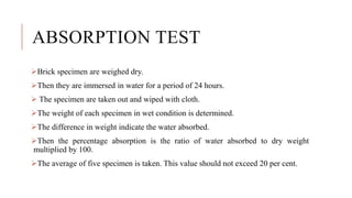 ABSORPTION TEST
Brick specimen are weighed dry.
Then they are immersed in water for a period of 24 hours.
 The specimen are taken out and wiped with cloth.
The weight of each specimen in wet condition is determined.
The difference in weight indicate the water absorbed.
Then the percentage absorption is the ratio of water absorbed to dry weight
multiplied by 100.
The average of five specimen is taken. This value should not exceed 20 per cent.
 