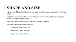 SHAPE AND SIZE
Bricks should be of standard size and edges should be truely rectangular with sharp
edges.
20 bricks are selected at random and they are stacked along the length, along the
width and then along the height.
For the standard bricks of size 190 mm × 90 mm × 90 mm.
IS code permits the following limits:
Lengthwise: 3680 to 3920 mm
Widthwise: 1740 to 1860 mm
Heightwise: 1740 to 1860 mm.
 
