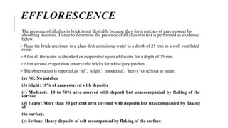 EFFLORESCENCE
The presence of alkalies in brick is not desirable because they form patches of gray powder by
absorbing moisture. Hence to determine the presence of alkalies this test is performed as explained
below:
Place the brick specimen in a glass dish containing water to a depth of 25 mm in a well ventilated
room.
After all the water is absorbed or evaporated again add water for a depth of 25 mm.
After second evaporation observe the bricks for white/grey patches.
The observation is reported as ‘nil’, ‘slight’, ‘moderate’, ‘heavy’ or serious to mean
(a) Nil: No patches
(b) Slight: 10% of area covered with deposits
(c) Moderate: 10 to 50% area covered with deposit but unaccompanied by flaking of the
surface.
(d) Heavy: More than 50 per cent area covered with deposits but unaccompanied by flaking
of
the surface.
(e) Serious: Heavy deposits of salt accompanied by flaking of the surface.
 