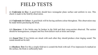 FIELD TESTS
(i) Uniformity in Size: A good brick should have rectangular plane surface and uniform in size. This
check is made in the field by observation.
(ii) Uniformity in Colour: A good brick will be having uniform colour throughout. This observation may
be made before purchasing the brick.
(iii) Structure: A few bricks may be broken in the field and their cross-section observed. The section
should be homogeneous, compact and free from defects such as holes and lumps.
(iv) Sound Test: If two bricks are struck with each other they should produce clear ringing sound. The
sound should not be dull.
(v) Hardness Test: For this a simple field test is scratch the brick with nail. If no impression Is marked on
the surface, the brick is sufficiently hard.
 