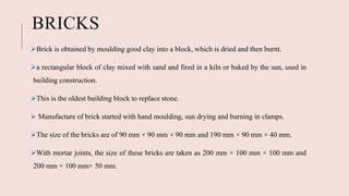 BRICKS
Brick is obtained by moulding good clay into a block, which is dried and then burnt.
a rectangular block of clay mixed with sand and fired in a kiln or baked by the sun, used in
building construction.
This is the oldest building block to replace stone.
 Manufacture of brick started with hand moulding, sun drying and burning in clamps.
The size of the bricks are of 90 mm × 90 mm × 90 mm and 190 mm × 90 mm × 40 mm.
With mortar joints, the size of these bricks are taken as 200 mm × 100 mm × 100 mm and
200 mm × 100 mm× 50 mm.
 