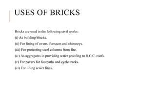 USES OF BRICKS
Bricks are used in the following civil works:
(i) As building blocks.
(ii) For lining of ovens, furnaces and chimneys.
(iii) For protecting steel columns from fire.
(iv) As aggregates in providing water proofing to R.C.C. roofs.
(v) For pavers for footpaths and cycle tracks.
(vi) For lining sewer lines.
 