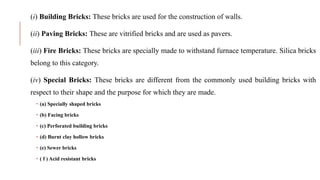 (i) Building Bricks: These bricks are used for the construction of walls.
(ii) Paving Bricks: These are vitrified bricks and are used as pavers.
(iii) Fire Bricks: These bricks are specially made to withstand furnace temperature. Silica bricks
belong to this category.
(iv) Special Bricks: These bricks are different from the commonly used building bricks with
respect to their shape and the purpose for which they are made.
 (a) Specially shaped bricks
 (b) Facing bricks
 (c) Perforated building bricks
 (d) Burnt clay hollow bricks
 (e) Sewer bricks
 ( f ) Acid resistant bricks
 